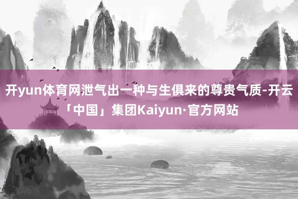 开yun体育网泄气出一种与生俱来的尊贵气质-开云「中国」集团Kaiyun·官方网站