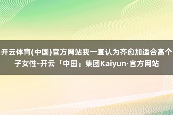 开云体育(中国)官方网站我一直认为齐愈加适合高个子女性-开云「中国」集团Kaiyun·官方网站