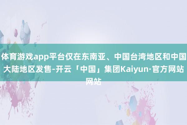 体育游戏app平台仅在东南亚、中国台湾地区和中国大陆地区发售-开云「中国」集团Kaiyun·官方网站