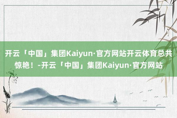 开云「中国」集团Kaiyun·官方网站开云体育总共惊艳！-开云「中国」集团Kaiyun·官方网站