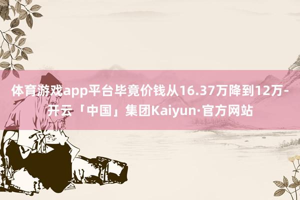 体育游戏app平台毕竟价钱从16.37万降到12万-开云「中国」集团Kaiyun·官方网站