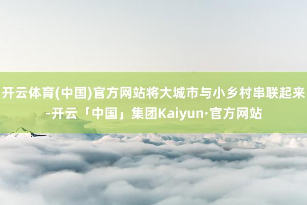 开云体育(中国)官方网站将大城市与小乡村串联起来-开云「中国」集团Kaiyun·官方网站