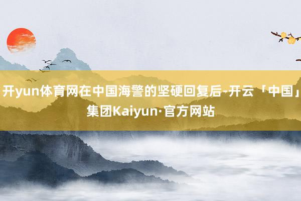 开yun体育网在中国海警的坚硬回复后-开云「中国」集团Kaiyun·官方网站