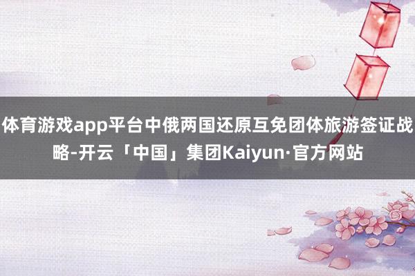 体育游戏app平台中俄两国还原互免团体旅游签证战略-开云「中国」集团Kaiyun·官方网站