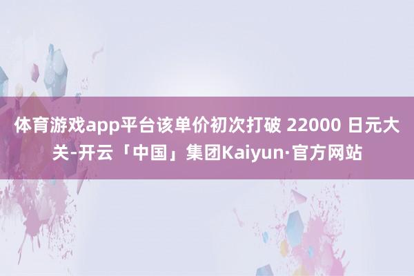 体育游戏app平台该单价初次打破 22000 日元大关-开云「中国」集团Kaiyun·官方网站