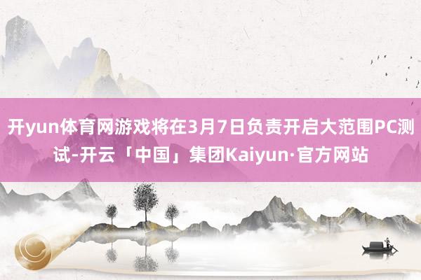 开yun体育网游戏将在3月7日负责开启大范围PC测试-开云「中国」集团Kaiyun·官方网站