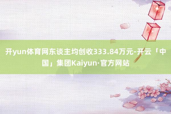 开yun体育网东谈主均创收333.84万元-开云「中国」集团Kaiyun·官方网站