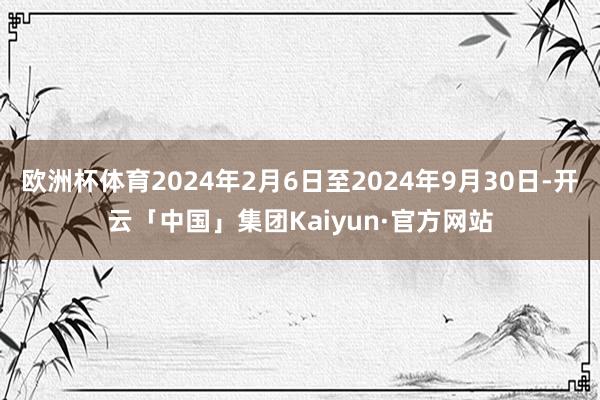 欧洲杯体育2024年2月6日至2024年9月30日-开云「中国」集团Kaiyun·官方网站