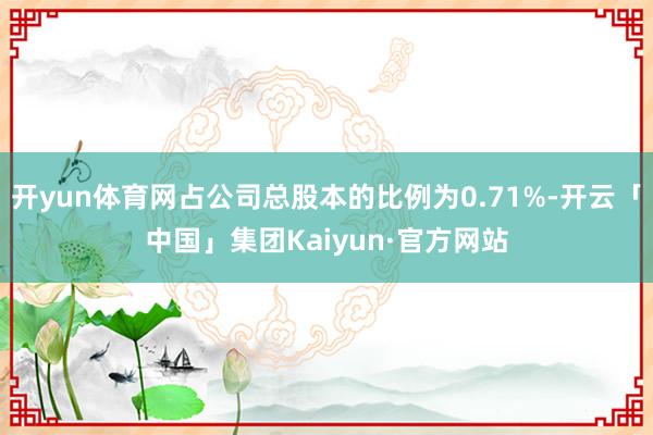 开yun体育网占公司总股本的比例为0.71%-开云「中国」集团Kaiyun·官方网站