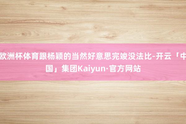 欧洲杯体育跟杨颖的当然好意思完竣没法比-开云「中国」集团Kaiyun·官方网站