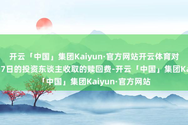 开云「中国」集团Kaiyun·官方网站开云体育对抓续抓有期少于7日的投资东谈主收取的赎回费-开云「中国」集团Kaiyun·官方网站