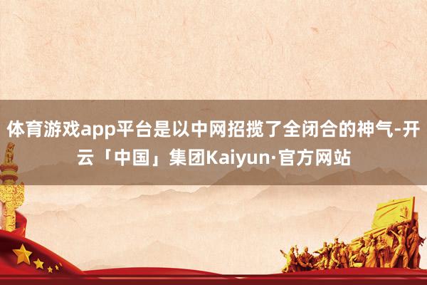 体育游戏app平台是以中网招揽了全闭合的神气-开云「中国」集团Kaiyun·官方网站