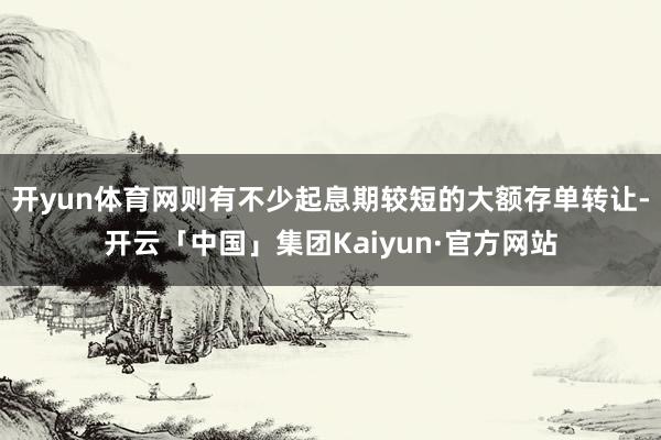 开yun体育网则有不少起息期较短的大额存单转让-开云「中国」集团Kaiyun·官方网站