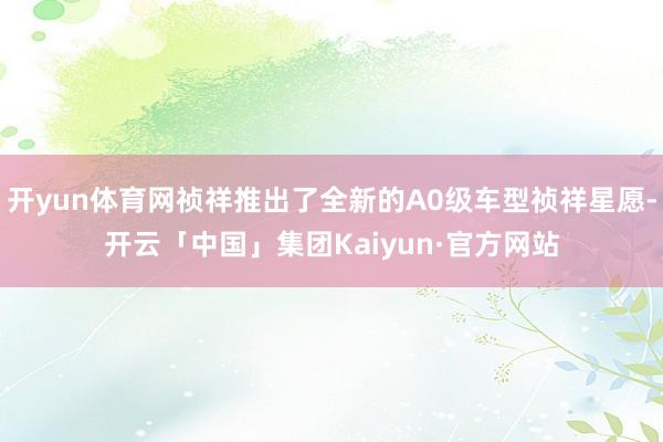 开yun体育网祯祥推出了全新的A0级车型祯祥星愿-开云「中国」集团Kaiyun·官方网站