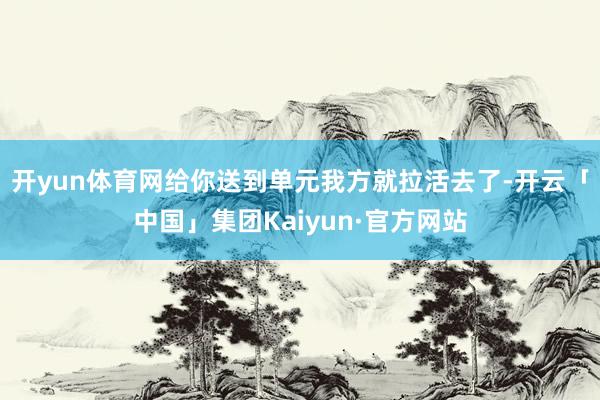 开yun体育网给你送到单元我方就拉活去了-开云「中国」集团Kaiyun·官方网站