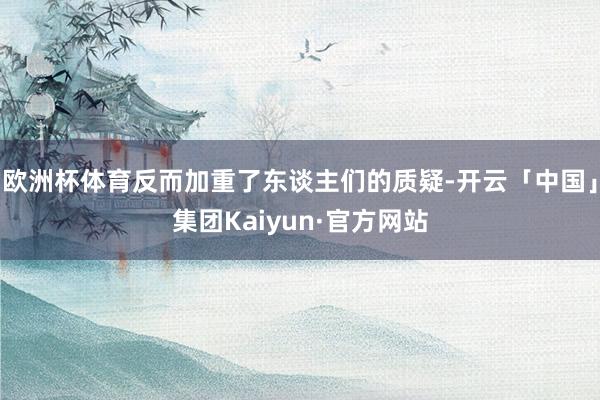 欧洲杯体育反而加重了东谈主们的质疑-开云「中国」集团Kaiyun·官方网站