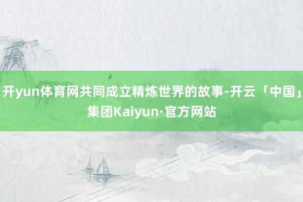 开yun体育网共同成立精炼世界的故事-开云「中国」集团Kaiyun·官方网站