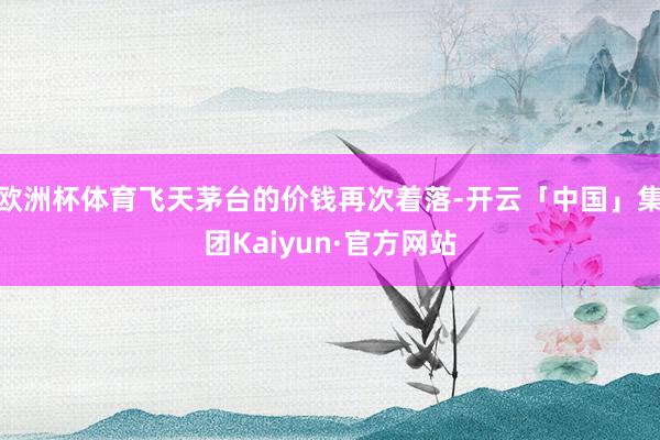 欧洲杯体育飞天茅台的价钱再次着落-开云「中国」集团Kaiyun·官方网站