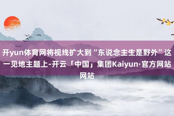 开yun体育网将视线扩大到“东说念主生是野外”这一见地主题上-开云「中国」集团Kaiyun·官方网站