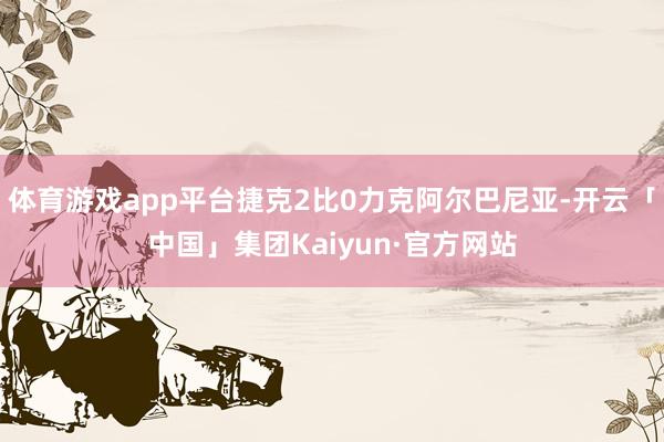 体育游戏app平台捷克2比0力克阿尔巴尼亚-开云「中国」集团Kaiyun·官方网站