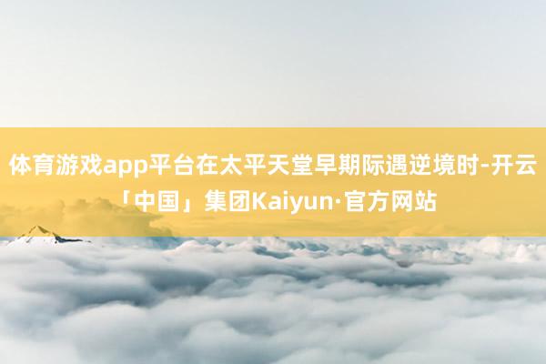 体育游戏app平台在太平天堂早期际遇逆境时-开云「中国」集团Kaiyun·官方网站