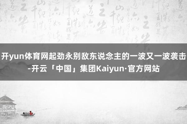 开yun体育网起劲永别敌东说念主的一波又一波袭击-开云「中国」集团Kaiyun·官方网站