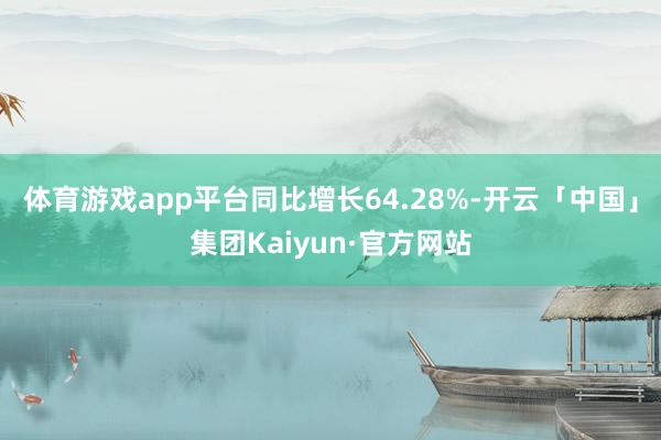 体育游戏app平台同比增长64.28%-开云「中国」集团Kaiyun·官方网站