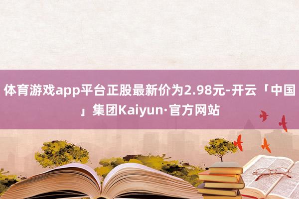 体育游戏app平台正股最新价为2.98元-开云「中国」集团Kaiyun·官方网站