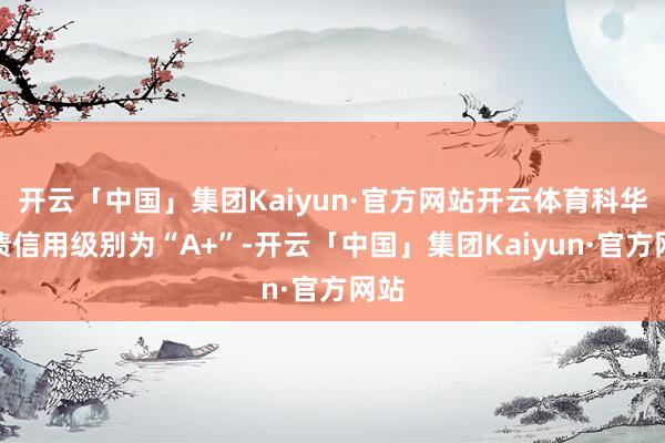 开云「中国」集团Kaiyun·官方网站开云体育科华转债信用级别为“A+”-开云「中国」集团Kaiyun·官方网站