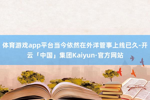 体育游戏app平台当今依然在外洋管事上线已久-开云「中国」集团Kaiyun·官方网站