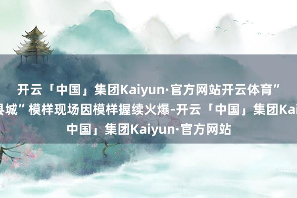 开云「中国」集团Kaiyun·官方网站开云体育”“随着团长打县城”模样现场因模样握续火爆-开云「中国」集团Kaiyun·官方网站