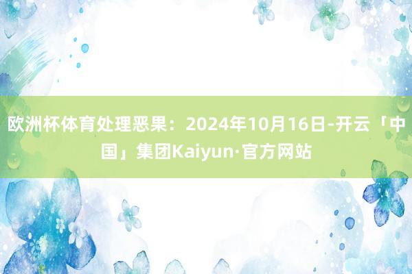 欧洲杯体育处理恶果：2024年10月16日-开云「中国」集团Kaiyun·官方网站