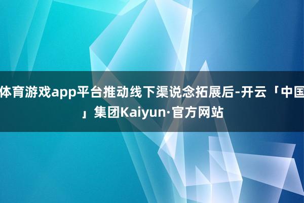 体育游戏app平台推动线下渠说念拓展后-开云「中国」集团Kaiyun·官方网站