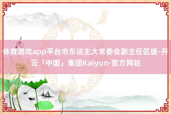 体育游戏app平台市东谈主大常委会副主任区捷-开云「中国」集团Kaiyun·官方网站