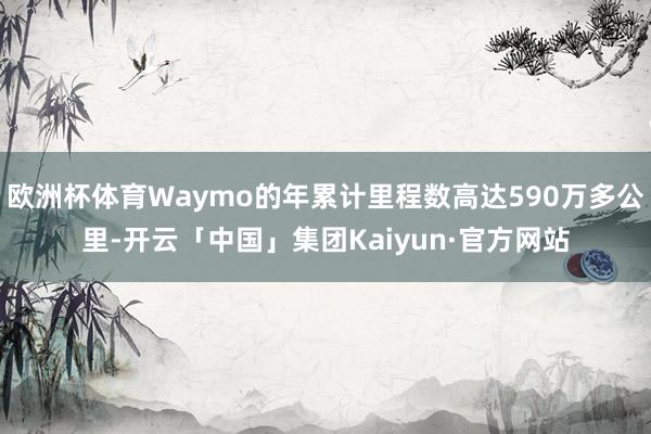 欧洲杯体育Waymo的年累计里程数高达590万多公里-开云「中国」集团Kaiyun·官方网站