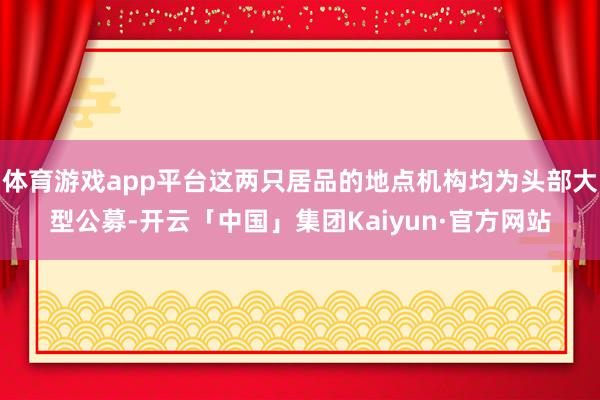 体育游戏app平台这两只居品的地点机构均为头部大型公募-开云「中国」集团Kaiyun·官方网站