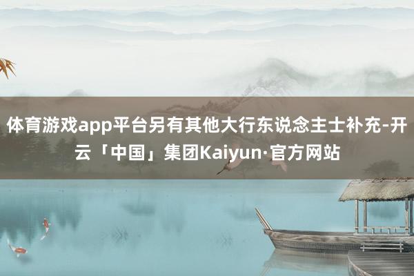 体育游戏app平台另有其他大行东说念主士补充-开云「中国」集团Kaiyun·官方网站