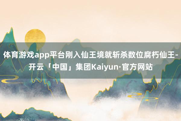 体育游戏app平台刚入仙王境就斩杀数位腐朽仙王-开云「中国」集团Kaiyun·官方网站