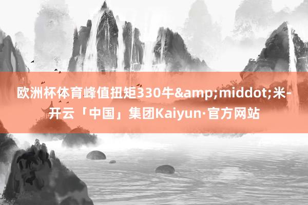 欧洲杯体育峰值扭矩330牛&middot;米-开云「中国」集团Kaiyun·官方网站