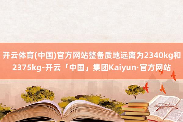 开云体育(中国)官方网站整备质地远离为2340kg和2375kg-开云「中国」集团Kaiyun·官方网站