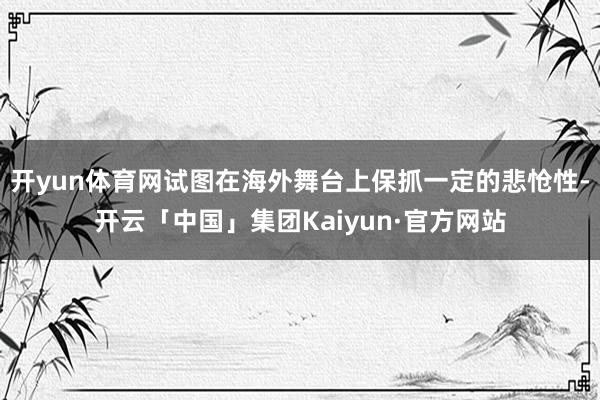 开yun体育网试图在海外舞台上保抓一定的悲怆性-开云「中国」集团Kaiyun·官方网站