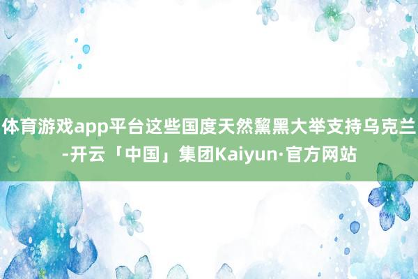 体育游戏app平台这些国度天然黧黑大举支持乌克兰-开云「中国」集团Kaiyun·官方网站