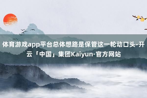 体育游戏app平台总体想路是保管这一轮动口头-开云「中国」集团Kaiyun·官方网站