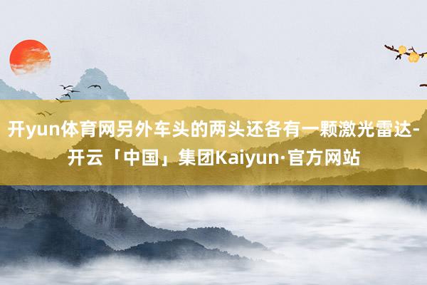 开yun体育网另外车头的两头还各有一颗激光雷达-开云「中国」集团Kaiyun·官方网站