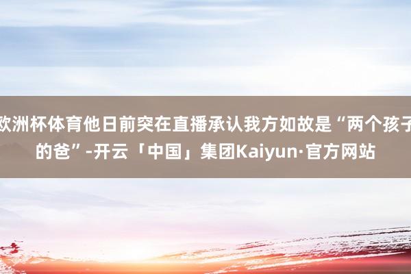 欧洲杯体育他日前突在直播承认我方如故是“两个孩子的爸”-开云「中国」集团Kaiyun·官方网站