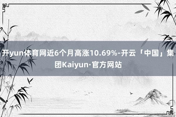 开yun体育网近6个月高涨10.69%-开云「中国」集团Kaiyun·官方网站