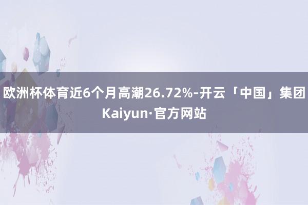 欧洲杯体育近6个月高潮26.72%-开云「中国」集团Kaiyun·官方网站