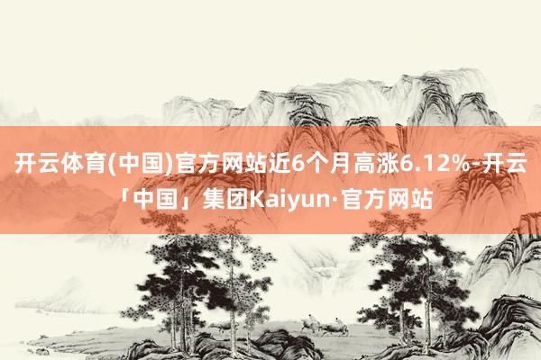 开云体育(中国)官方网站近6个月高涨6.12%-开云「中国」集团Kaiyun·官方网站