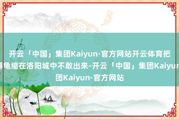 开云「中国」集团Kaiyun·官方网站开云体育把王世充打得龟缩在洛阳城中不敢出来-开云「中国」集团Kaiyun·官方网站