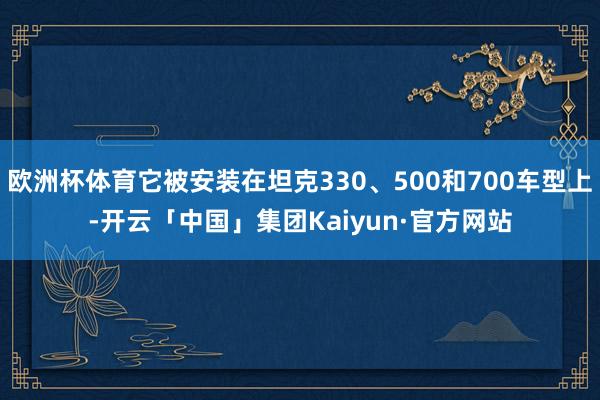 欧洲杯体育它被安装在坦克330、500和700车型上-开云「中国」集团Kaiyun·官方网站